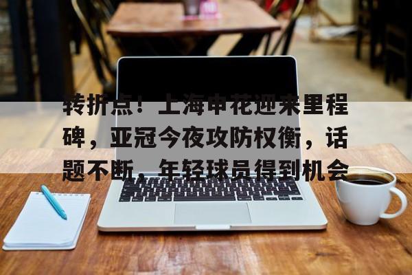 转折点！上海申花迎来里程碑，亚冠今夜攻防权衡，话题不断，年轻球员得到机会